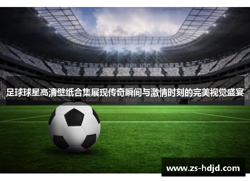 足球球星高清壁纸合集展现传奇瞬间与激情时刻的完美视觉盛宴