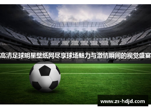 高清足球明星壁纸网尽享球场魅力与激情瞬间的视觉盛宴