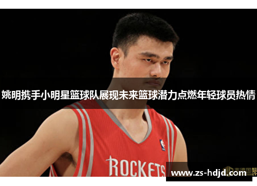 姚明携手小明星篮球队展现未来篮球潜力点燃年轻球员热情