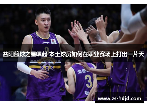 益阳篮球之星崛起 本土球员如何在职业赛场上打出一片天